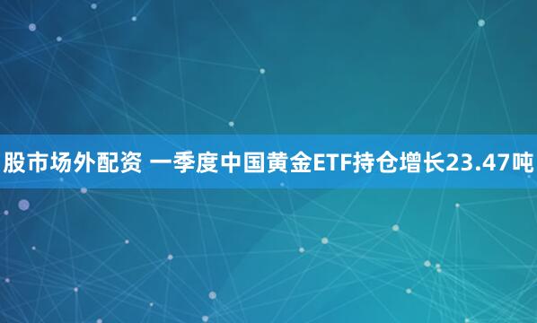 股市场外配资 一季度中国黄金ETF持仓增长23.47吨