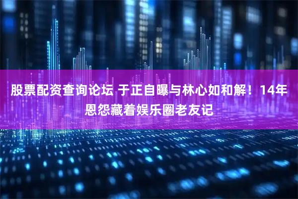 股票配资查询论坛 于正自曝与林心如和解！14年恩怨藏着娱乐圈老友记
