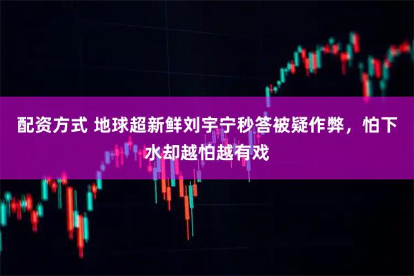 配资方式 地球超新鲜刘宇宁秒答被疑作弊，怕下水却越怕越有戏