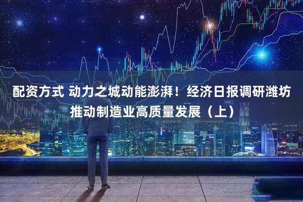 配资方式 动力之城动能澎湃！经济日报调研潍坊推动制造业高质量发展（上）