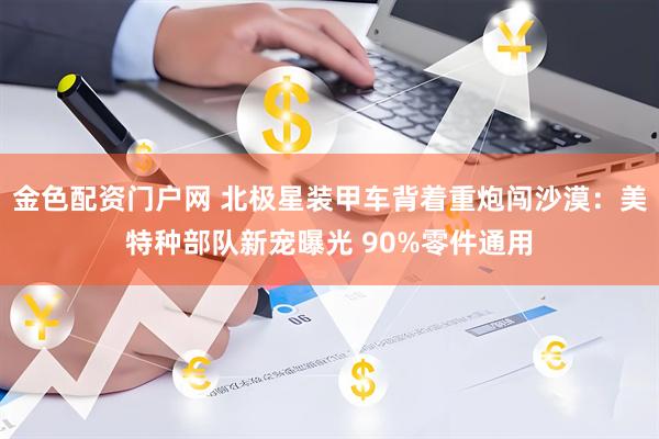 金色配资门户网 北极星装甲车背着重炮闯沙漠：美特种部队新宠曝光 90%零件通用