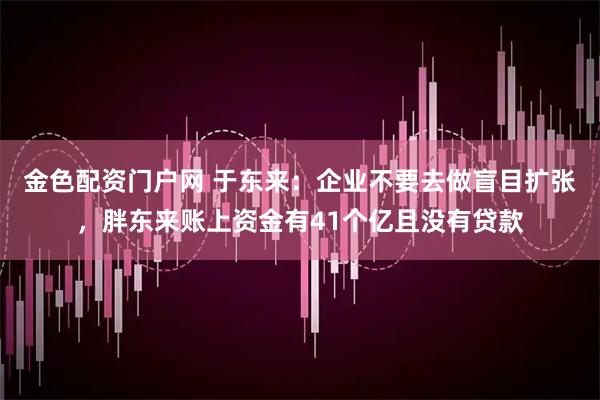 金色配资门户网 于东来：企业不要去做盲目扩张，胖东来账上资金有41个亿且没有贷款