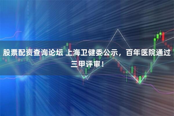 股票配资查询论坛 上海卫健委公示，百年医院通过三甲评审！