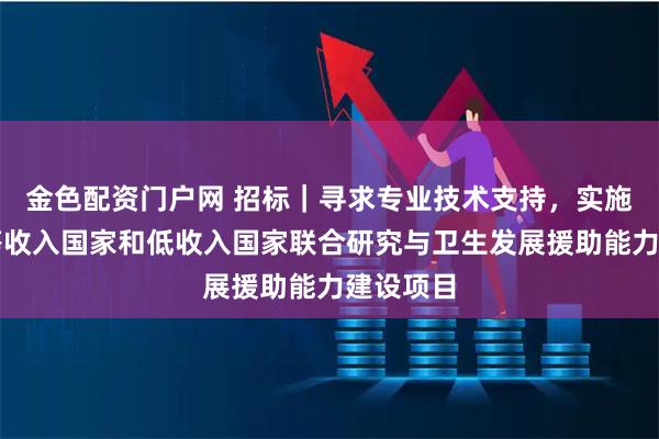 金色配资门户网 招标｜寻求专业技术支持，实施促进中等收入国家和低收入国家联合研究与卫生发展援助能力建设项目