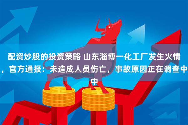 配资炒股的投资策略 山东淄博一化工厂发生火情，官方通报：未造成人员伤亡，事故原因正在调查中