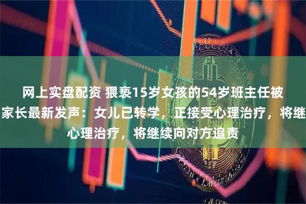 网上实盘配资 猥亵15岁女孩的54岁班主任被刑拘、开除，家长最新发声：女儿已转学，正接受心理治疗，将继续向对方追责