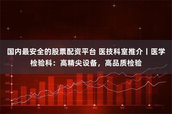 国内最安全的股票配资平台 医技科室推介丨医学检验科：高精尖设备，高品质检验