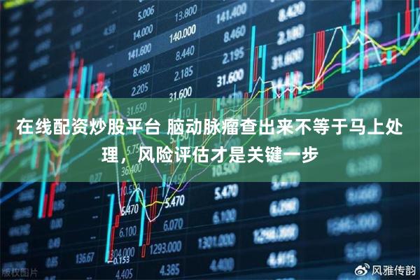 在线配资炒股平台 脑动脉瘤查出来不等于马上处理，风险评估才是关键一步