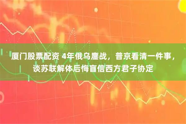 厦门股票配资 4年俄乌鏖战，普京看清一件事，谈苏联解体后悔盲信西方君子协定